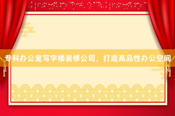 专科办公室写字楼装修公司，打造高品性办公空间