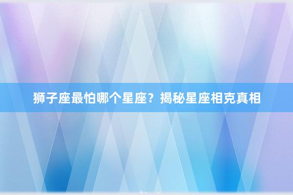 狮子座最怕哪个星座？揭秘星座相克真相